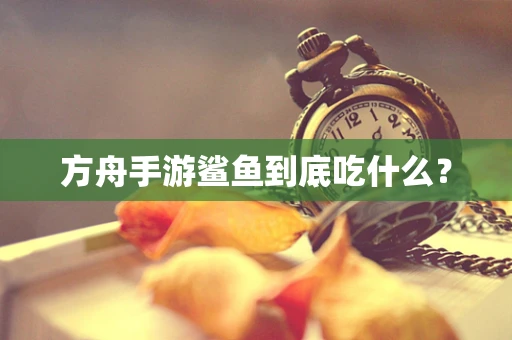 方舟手游鲨鱼到底吃什么？