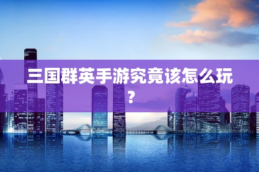 三国群英手游究竟该怎么玩？