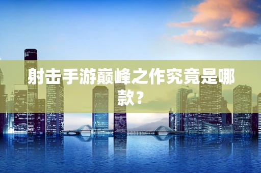 射击手游巅峰之作究竟是哪款？