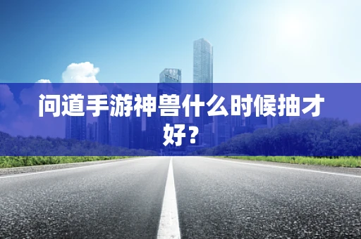 问道手游神兽什么时候抽才好？
