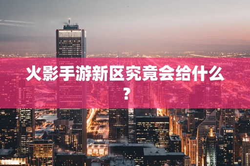 火影手游新区究竟会给什么？
