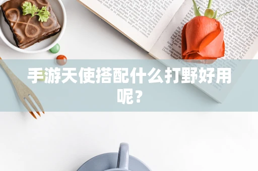 手游天使搭配什么打野好用呢？