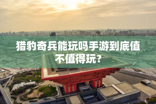 猎豹奇兵能玩吗手游到底值不值得玩？