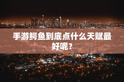 手游鳄鱼到底点什么天赋最好呢？