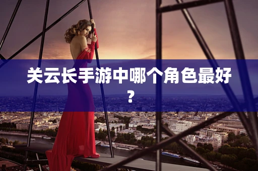 关云长手游中哪个角色最好？