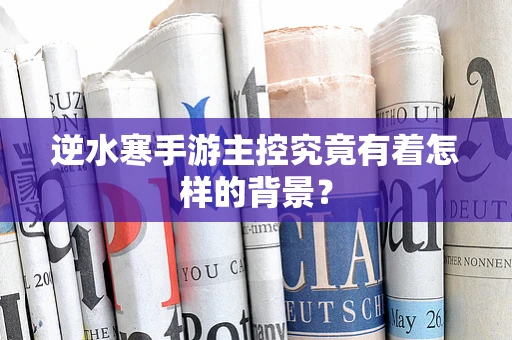 逆水寒手游主控究竟有着怎样的背景？