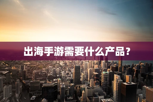 出海手游需要什么产品？