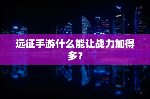远征手游什么能让战力加得多？