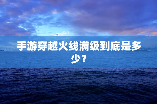 手游穿越火线满级到底是多少？