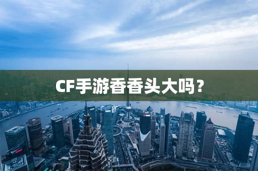 CF手游香香头大吗？