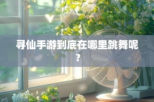 寻仙手游到底在哪里跳舞呢？